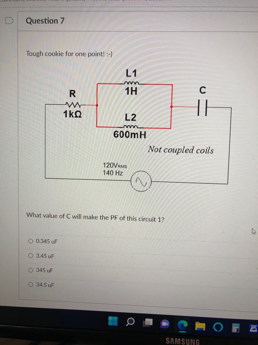 Question 7
Tough cookie for one point! :-)
L1
R
1H
1kQ
L2
600mH
Not coupled coils
120VRMS
140 Hz
What value of C will make the PF of this circuit 1?
O 0.345 uF
O 3.45 uF
O 345 uF
O 34.5 uF
SAMSUNG
