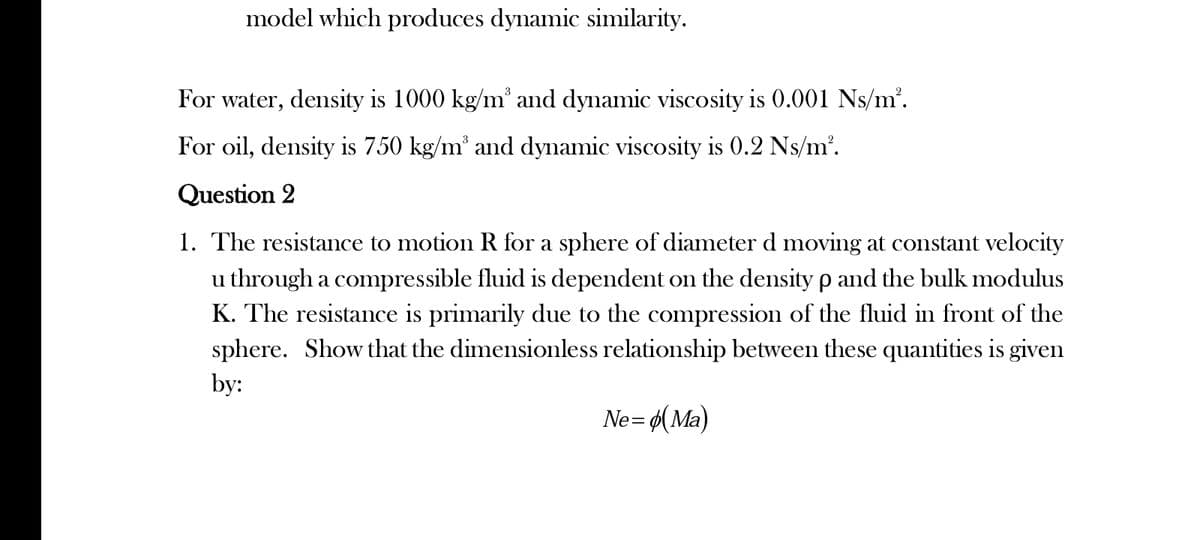 model which produces dynamic similarity.
For water, density is 1000 kg/m³ and dynamic viscosity is 0.001 Ns/m².
For oil, density is 750 kg/m³ and dynamic viscosity is 0.2 Ns/m².
Question 2
1. The resistance to motion R for a sphere of diameter d moving at constant velocity
u through a compressible fluid is dependent on the density p and the bulk modulus
K. The resistance is primarily due to the compression of the fluid in front of the
sphere. Show that the dimensionless relationship between these quantities is given
by:
Ne= (Ma)