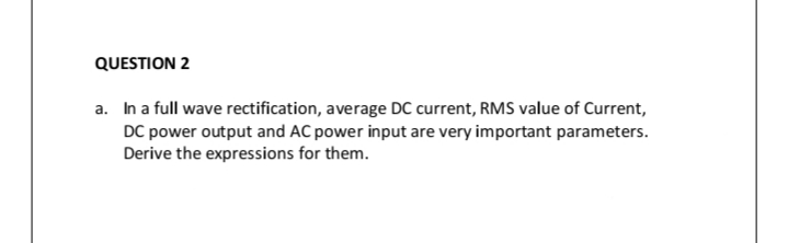 QUESTION 2
a. In a full wave rectification, average DC current, RMS value of Current,
DC power output and AC power input are very important parameters.
Derive the expressions for them.
