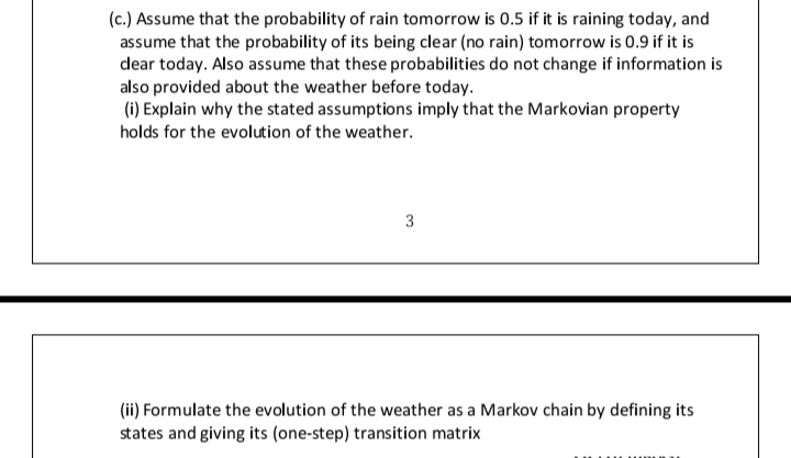 (c.) Assume that the probability of rain tomorrow is 0.5 if it is raining today, and
assume that the probability of its being clear (no rain) tomorrow is 0.9 if it is
dear today. Also assume that these probabilities do not change if information is
also provided about the weather before today.
(i) Explain why the stated assumptions imply that the Markovian property
holds for the evolution of the weather.
3
(ii) Formulate the evolution of the weather as a Markov chain by defining its
states and giving its (one-step) transition matrix
