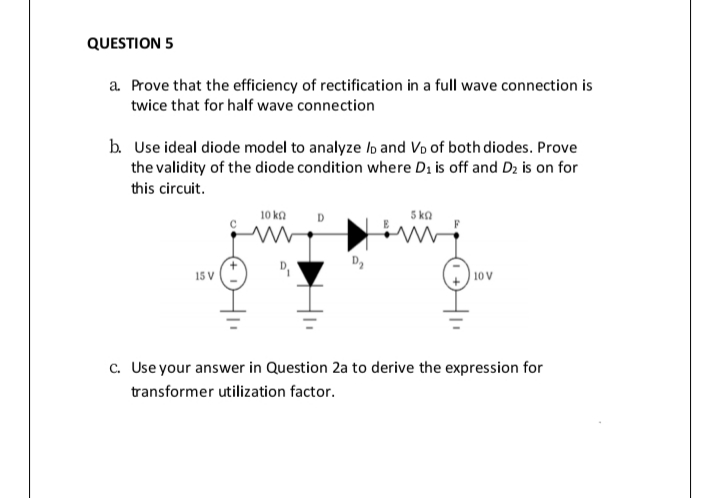 QUESTION 5
a Prove that the efficiency of rectification in a full wave connection is
twice that for half wave connection
b. Use ideal diode model to analyze lo and Vo of both diodes. Prove
the validity of the diode condition where Di is off and D2 is on for
this circuit.
10 ka
D
5 ka
15 V
10 V
c. Useyour answer in Question 2a to derive the expression for
transformer utilization factor.
