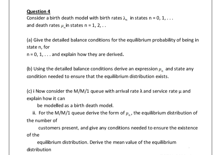 Question 4
Consider a birth death model with birth rates A, in states n = 0, 1, ...
and death rates 4, in states n = 1, 2, ..
(a) Give the detailed balance conditions for the equilibrium probability of being in
state n, for
n= 0, 1, ... and explain how they are derived.
(b) Using the detailed balance conditions derive an expression p, and state any
condition needed to ensure that the equilibrium distribution exists.
(c) i Now consider the M/M/1 queue with arrival rate i and service rate u and
explain how it can
be modelled as a birth death model.
ii. For the M/M/1 queue derive the form of p„ , the equilibrium distribution of
the number of
customers present, and give any conditions needed to ensure the existence
of the
equilibrium distribution. Derive the mean value of the equilibrium
distribution
