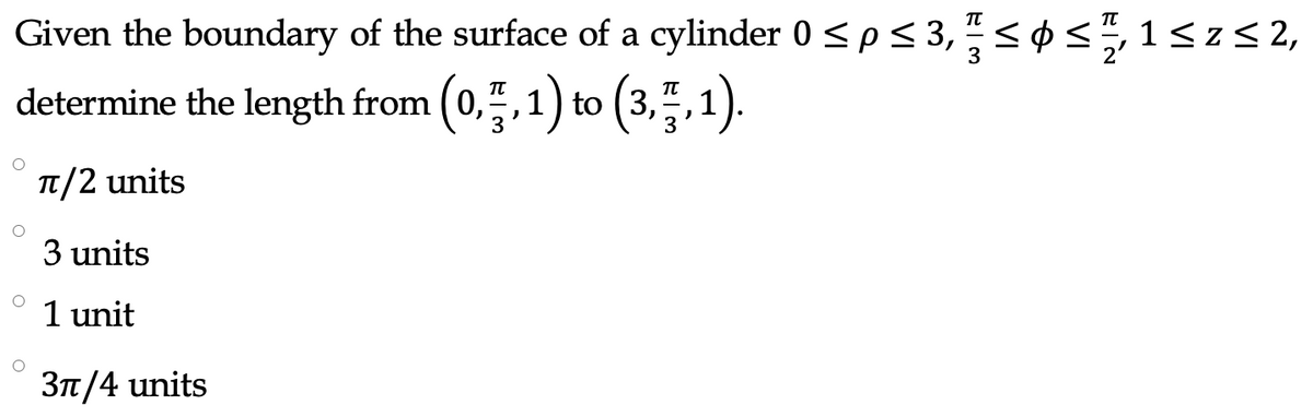 Given the boundary of the surface of a cylinder 0 <p< 3," <
øs,1<z<2,
determine the length from ( 0,,1) to (3,
,1).
T/2 units
3 units
1 unit
3n/4 units
