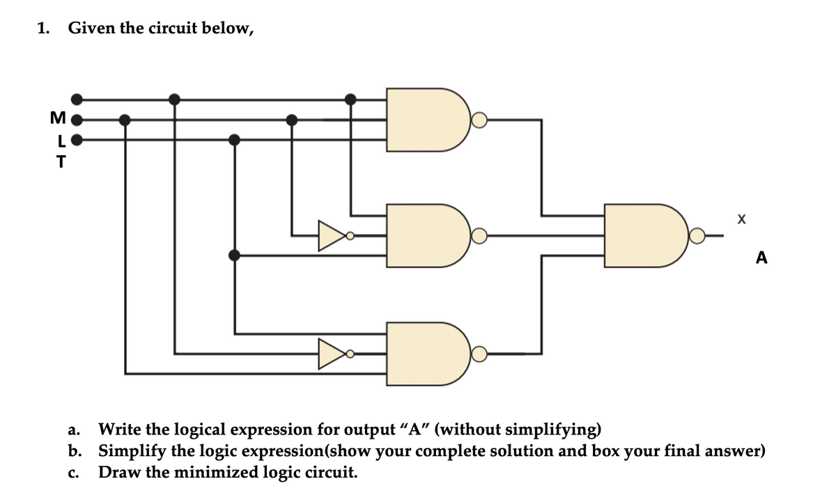 1. Given the circuit below,
M
L
X
A
Write the logical expression for output “A" (without simplifying)
b. Simplify the logic expression(show your complete solution and box your final answer)
Draw the minimized logic circuit.
а.
с.

