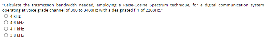 "Calculate the trasmission bandwidth needed, employing a Raise-Cosine Spectrum technique, for a digital communication system
operating at voice grade channel of 300 to 3400Hz with a designated f_1 of 2200Hz."
O 4 kHz
O 4.6 kHz
4.1 kHz
3.8 kHz
