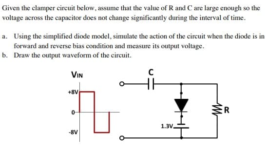 Given the clamper circuit below, assume that the value of R and C are large enough so the
voltage across the capacitor does not change significantly during the interval of time.
a. Using the simplified diode model, simulate the action of the circuit when the diode is in
forward and reverse bias condition and measure its output voltage.
b. Draw the output waveform of the circuit.
VIN
+8V
ER
1.3V.
-8V
