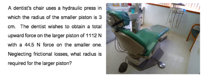 A dentist's chair uses a hydraulic press in
which the radius of the smaller piston is 3
cm. The dentist wishes to obtain a total
upward force on the larger piston of 1112 N
with a 44.5 N force on the smaller one.
Neglecting frictional losses, what radius is
required for the larger piston?
