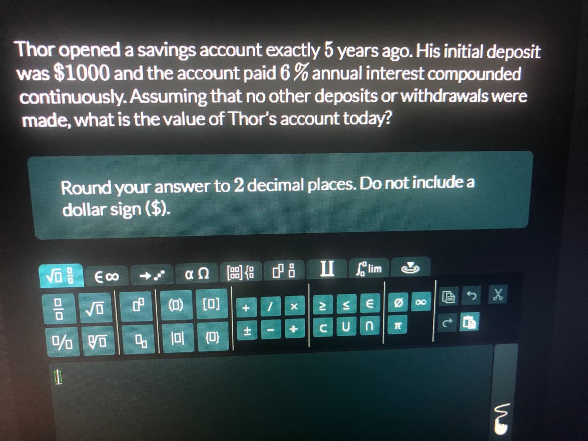 Thor opened a savings account exactly 5 years ago. His initial deposit
was $1000 and the account paid 6 % annual interest compounded
continuously. Assuming that no other deposits or withdrawals were
made, what is the value of Thor's account today?
Round your answer to 2 decimal places. Do not include a
dollar sign ($).
II lim
后
00
(0) [0]
4 0 (0)
画t
VI D
A U
