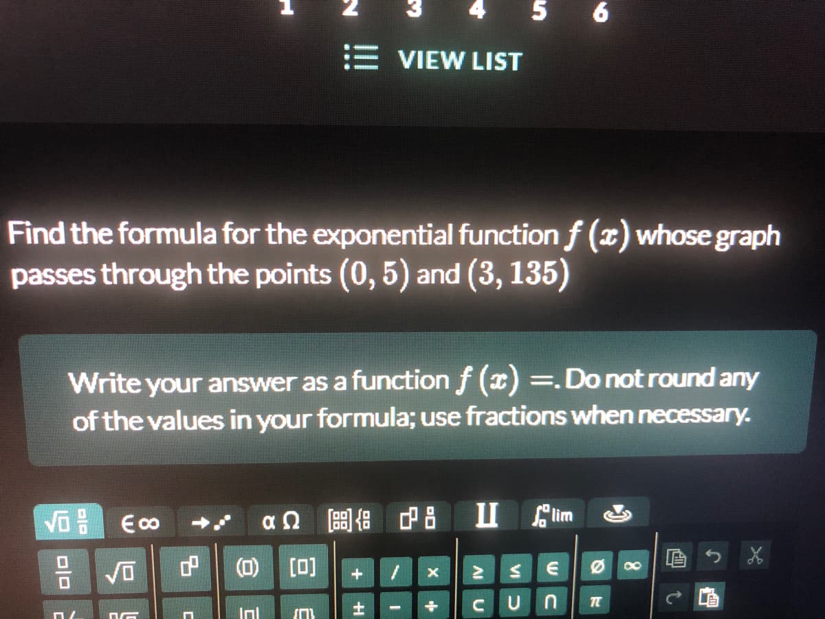 E VIEW LIST
Find the formula for the exponential function f (x) whose graph
passes through the points (0, 5) and (3, 135)
Write your answer as a function f (x) =.Do not round any
of the values in your formula; use fractions when necessary.
后
(O)
[0]
Inl
VI
