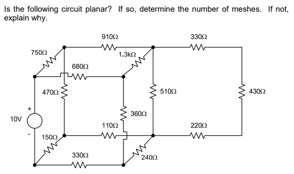 Is the following circuit planar? If so, determine the number of meshes. If not,
explain why.
10V
750Ω
470Ω
150Ω.
680Ω
330Ω
ww
910Ω
ww
110Ω
1.3ΚΩ
360Ω
ww
240Ω
510Ω
330Ω
ww
2200
Μ
Μ
430Ω