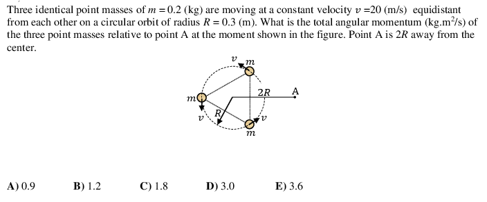 Three identical point masses of m =0.2 (kg) are moving at a constant velocity v =20 (m/s) equidistant
from each other on a circular orbit of radius R = 0.3 (m). What is the total angular momentum (kg.m²/s) of
the three point masses relative to point A at the moment shown in the figure. Point A is 2R away from the
center.
m
2R
m
a:
m
A) 0.9
В) 1.2
С) 1.8
D) 3.0
E) 3.6
