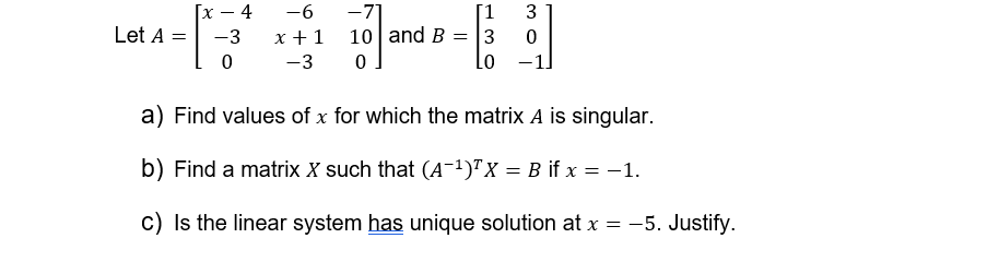 [x-4
-6
-71
[1 3
Let A
= -3
0
x + 1
10 and B3
0
-3
0
Lo
a) Find values of x for which the matrix A is singular.
b) Find a matrix X such that (A-1)TX = B if x = −1.
c) Is the linear system has unique solution at x = -5. Justify.