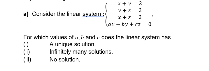 a) Consider the linear system:
x + y = 2
y+z=2
x +z = 2
ax+by+cz = 0
1
For which values of a, b and c does the linear system has
A unique solution.
(i)
(ii)
Infinitely many solutions.
(iii)
No solution.