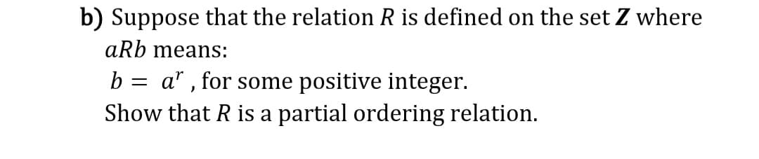 b) Suppose that the relation R is defined on the set Z where
aRb means:
b = ar, for some positive integer.
Show that R is a partial ordering relation.