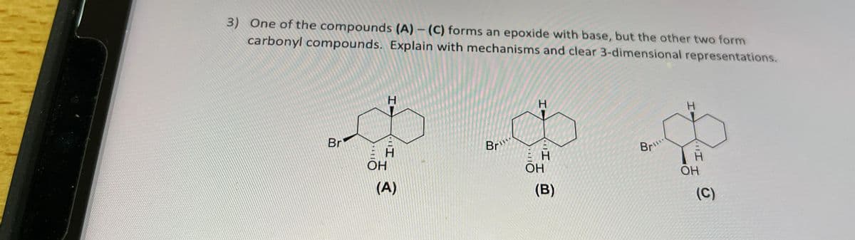 3) One of the compounds (A)-(C) forms an epoxide with base, but the other two form
carbonyl compounds. Explain with mechanisms and clear 3-dimensional representations.
Br
H
H
OH
(A)
Br
H
ЕН
OH
(B)
Br...
H
OH
(C)