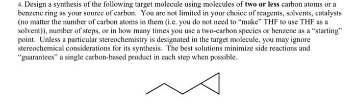 4. Design a synthesis of the following target molecule using molecules of two or less carbon atoms or a
benzene ring as your source of carbon. You are not limited in your choice of reagents, solvents, catalysts
(no matter the number of carbon atoms in them (i.e. you do not need to "make" THF to use THF as a
solvent)), number of steps, or in how many times you use a two-carbon species or benzene as a "starting"
point. Unless a particular stereochemistry is designated in the target molecule, you may ignore
stereochemical considerations for its synthesis. The best solutions minimize side reactions and
"guarantees" a single carbon-based product in each step when possible.