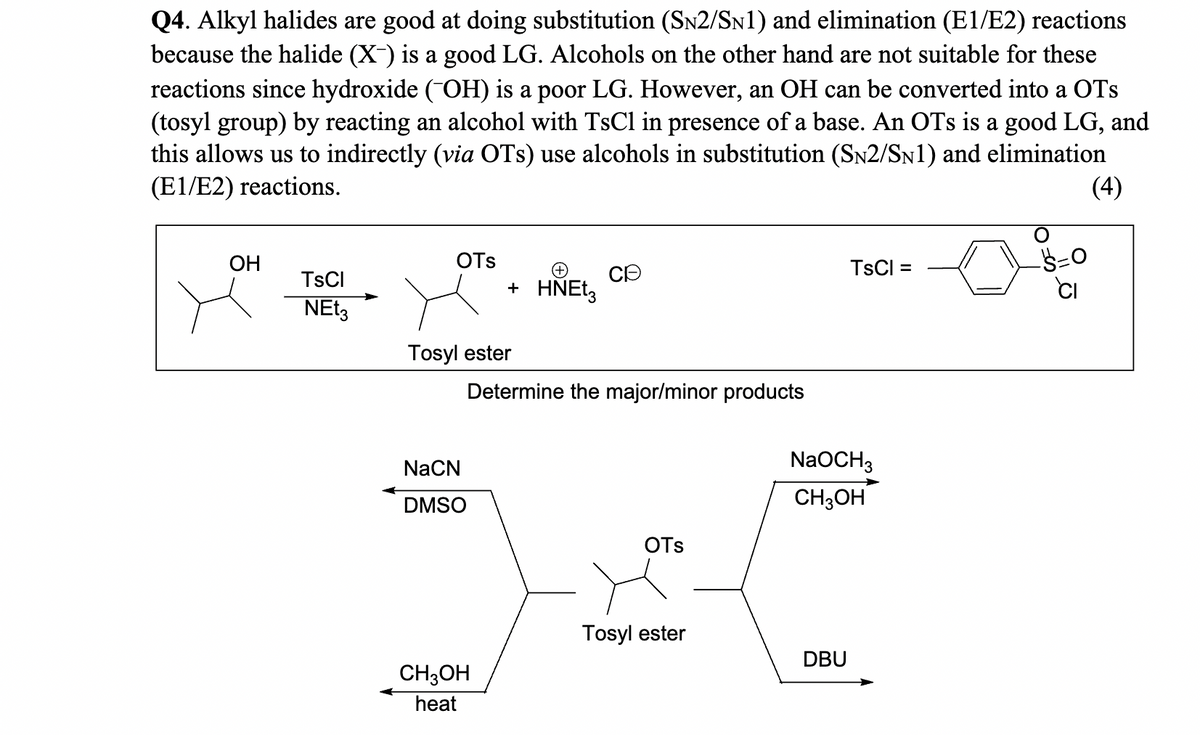 Q4. Alkyl halides are good at doing substitution (SN2/SN1) and elimination (E1/E2) reactions
because the halide (X-) is a good LG. Alcohols on the other hand are not suitable for these
reactions since hydroxide (¯OH) is a poor LG. However, an OH can be converted into a OTs
(tosyl group) by reacting an alcohol with TsCl in presence of a base. An OTs is a good LG, and
this allows us to indirectly (via OTs) use alcohols in substitution (SN2/SN1) and elimination
(E1/E2) reactions.
(4)
OH
TsCl
NEt3
OTS
Tosyl ester
NaCN
DMSO
+ HNEt3
Determine the major/minor products
CH3OH
heat
OTS
Tosyl ester
TsCl =
NaOCH3
CH3OH
DBU
Ś=0
CI