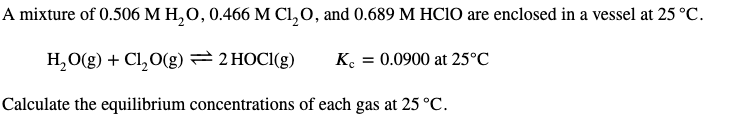 A mixture of 0.506 M H,0, 0.466 M Cl,0, and 0.689 M HCIO are enclosed in a vessel at 25 °C.
H,O(g) + Cl,0(g) =2 HOCI(g)
K. = 0.0900 at 25°C
Calculate the equilibrium concentrations of each gas at 25 °C.
