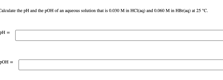 Calculate the pH and the pOH of an aqueous solution that is 0.030 M in HCl(aq) and 0.060 M in HBr(aq) at 25 °C.
pH =
pOH:
