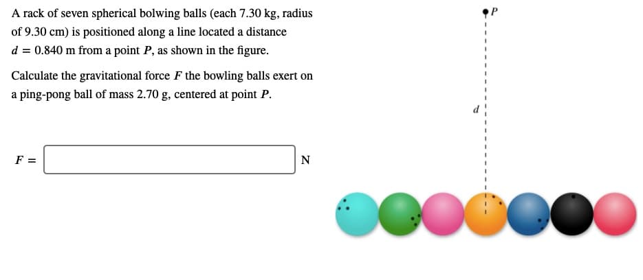A rack of seven spherical bolwing balls (each 7.30 kg, radius
of 9.30 cm) is positioned along a line located a distance
d = 0.840 m from a point P, as shown in the figure.
Calculate the gravitational force F the bowling balls exert on
a ping-pong ball of mass 2.70 g, centered at point P.
F =
N
0000000
