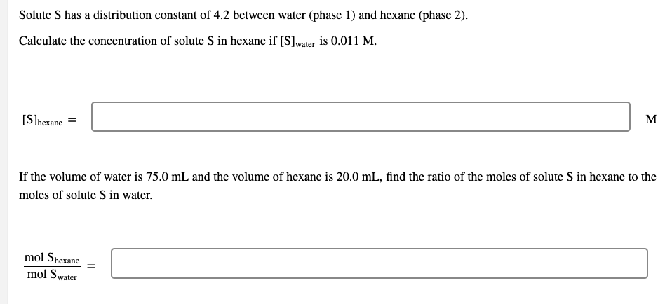 Solute S has a distribution constant of 4.2 between water (phase 1) and hexane (phase 2).
Calculate the concentration of solute S in hexane if [S]water is 0.011 M.
[Shexane
If the volume of water is 75.0 mL and the volume of hexane is 20.0 mL, find the ratio of the moles of solute S in hexane to the
moles of solute S in water.
mol Shexane
mol Swater
