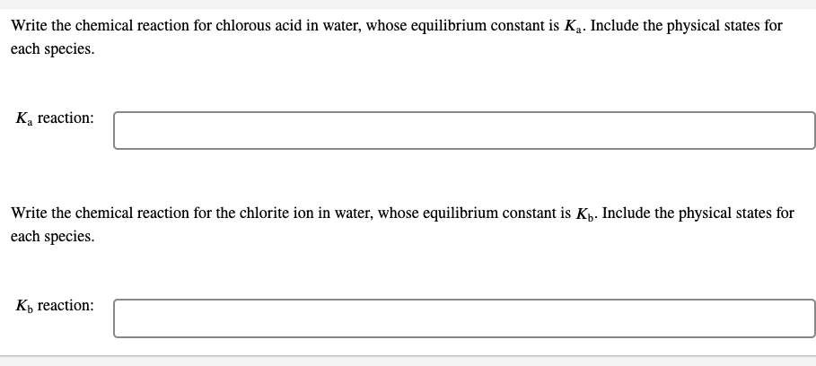 Write the chemical reaction for chlorous acid in water, whose equilibrium constant is Ką. Include the physical states for
each species.
K, reaction:
Write the chemical reaction for the chlorite ion in water, whose equilibrium constant is Kp. Include the physical states for
each species.
Къ reaction:
