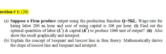 nestion # 1: (20)
(a) Suppose a Firm produce output using the production function Q=5KL. Wage rate for
hiring labor 200 an hour and cost of using capital is 100 per hour. (i) Find out the
optimal quantities of labor (L') & capital (K’) to produce 1000 unit of output?. (ii) Also
show the result graphically and interpret.
(b) Explain the concept of Isoquant and Isocost line in firm theory. Mathematically derive
the slope of isocost line and Isoquant and interpret.
