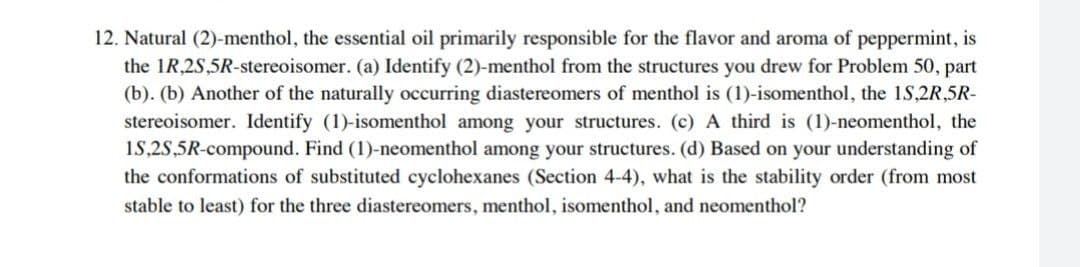 12. Natural (2)-menthol, the essential oil primarily responsible for the flavor and aroma of peppermint, is
the IR,2S,5R-stereoisomer. (a) Identify (2)-menthol from the structures you drew for Problem 50, part
(b). (b) Another of the naturally occurring diastereomers of menthol is (1)-isomenthol, the 1S,2R,5R-
stereoisomer. Identify (1)-isomenthol among your structures. (c) A third is (1)-neomenthol, the
15,2S,5R-compound. Find (1)-neomenthol among your structures. (d) Based on your understanding of
the conformations of substituted cyclohexanes (Section 4-4), what is the stability order (from most
stable to least) for the three diastereomers, menthol, isomenthol, and neomenthol?
