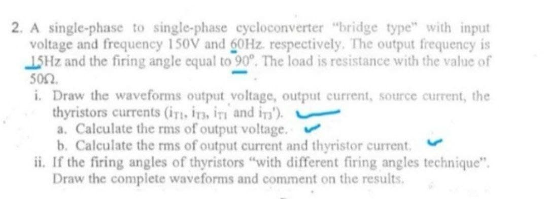 2. A single-phase to single-phase cycloconverter "bridge type" with input
voltage and frequency 150V and 60Hz respectively. The output frequency is
15Hz and the firing angle equal to 90°. The load is resistance with the value of
500.
i. Draw the waveforms output voltage, output current, source current, the
thyristors currents (iT, IT, IT and in).
a. Calculate the rms of output voltage.
b. Calculate the rms of output current and thyristor current.
ii. If the firing angles of thyristors "with different firing angles technique".
Draw the complete waveforms and comment on the results.