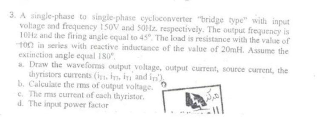 3. A single-phase to single-phase cycloconverter "bridge type" with input
voltage and frequency 150V and 50Hz. respectively. The output frequency is
10Hz and the firing angle equal to 45°. The load is resistance with the value of
1002 in series with reactive inductance of the value of 20mH. Assume the
extinction angle equal 180°.
a. Draw the waveforms output voltage, output current, source current, the
thyristors currents (iT, IT, IT and in)
b. Calculate the rms of output voltage.
c. The rms current of each thyristor.
d. The input power factor