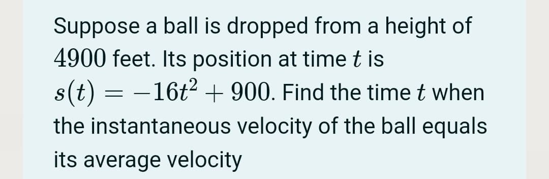 Suppose a ball is dropped from a height of
4900 feet. Its position at time t is
s(t) = -16t + 900. Find the time t when
the instantaneous velocity of the ball equals
its average velocity
