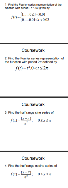 1. Find the Fourier series representation of the
function with period T= 1/50 given by:
..0st<0.01
f(1) ={
1.0.01st<0.02
Coursework
2. Find the Fourier series representation of
the function with period 2 defined by
f(t)=r²,0<t<2r
Coursework
3. Find the half range sine series of
f(x) = r=x).
Osxsa
Coursework
4. Find the half range cosine series of
f(x) = &=z).
