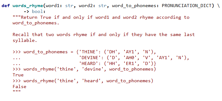def words_rhyme (word1: str, word2: str, word_to_phonemes: PRONUNCIATION_DICT) \
-> bool:
"""Return True if and only if word1 and word2 rhyme according to
word_to_phonemes.
Recall that two words rhyme if and only if they have the same last
syllable.
{'THINE': ('DH', 'AY1', 'N'),
'DEVINE': ('D', 'AHO', 'V', 'AY1', 'N'),
'HEARD': ('HH', 'ER1', 'D')}
>> word_to_phonemes
...
>>> words_rhyme('thine', 'devine', word_to_phonemes)
True
>>> words_rhyme('thine', 'heard', word_to_phonemes)
False
