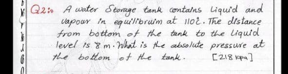Q2 A water Storage tank contalns Liquid and
vapour in equi'libruim at lloi. The distance
from bottom of the tank to the Liquid
level is 8 m. What is the absolute pressure at
the bottom of the tank.
[218 kpa]
