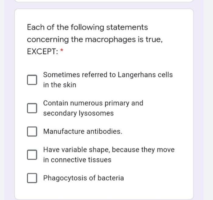 Each of the following statements
concerning the macrophages is true,
EXCEPT: *
Sometimes referred to Langerhans cells
in the skin
Contain numerous primary and
secondary lysosomes
Manufacture antibodies.
Have variable shape, because they move
in connective tissues
Phagocytosis of bacteria
