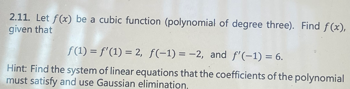 2.11. Let f(x) be a cubic function (polynomial of degree three). Find f(x),
given that
f(1) = f'(1) = 2, f(-1) = -2, and f'(-1) = 6.
Hint: Find the system of linear equations that the coefficients of the polynomial
must satisfy and use Gaussian elimination,