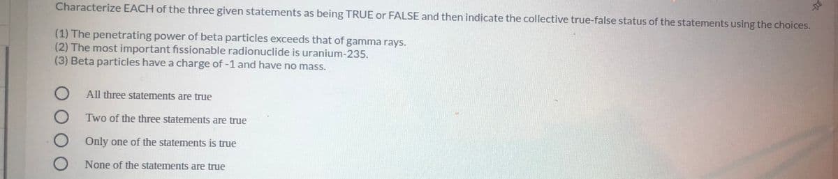 Characterize EACH of the three given statements as being TRUE or FALSE and then indicate the collective true-false status of the statements using the choices.
(1) The penetrating power of beta particles exceeds that of gamma rays.
(2) The most important fissionable radionuclide is uranium-235.
(3) Beta particles have a charge of-1 and have no mass.
All three statements are true
Two of the three statemnents are true
Only one of the statements is true
None of the statements are true
