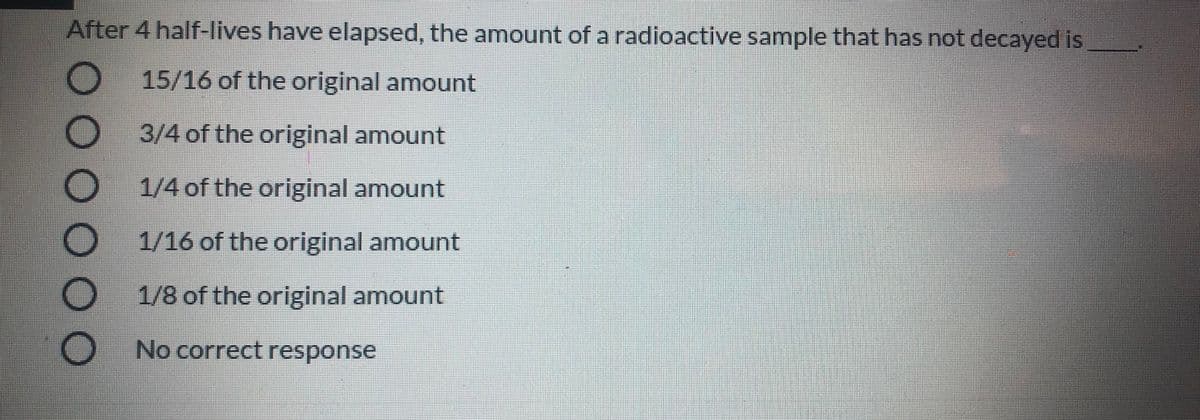 After 4 half-lives have elapsed, the amount of a radioactive sample that has not decayed is
15/16 of the original amount
3/4 of the original amount
1/4 of the original amount
1/16 of the original amount
1/8 of the original amount
No correct response
