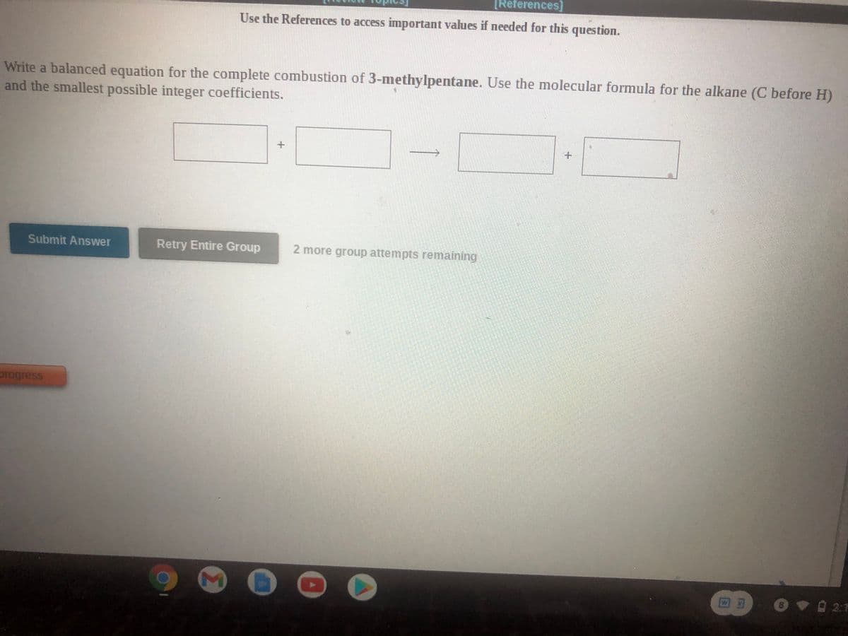 [References]
Use the References to access important values if needed for this question.
Write a balanced equation for the complete combustion of 3-methylpentane. Use the molecular formula for the alkane (C before H)
and the smallest possible integer coefficients.
Submit Answer
Retry Entire Group
2 more group attempts remaining
progress
