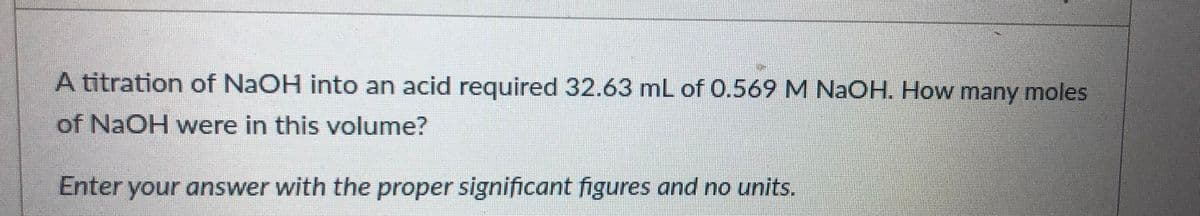 A titration of NaOH into an acid required 32.63 mL of 0.569M NAOH. How many moles
of NaOH were in this volume?
Enter your answer with the proper significant figures and no units.
