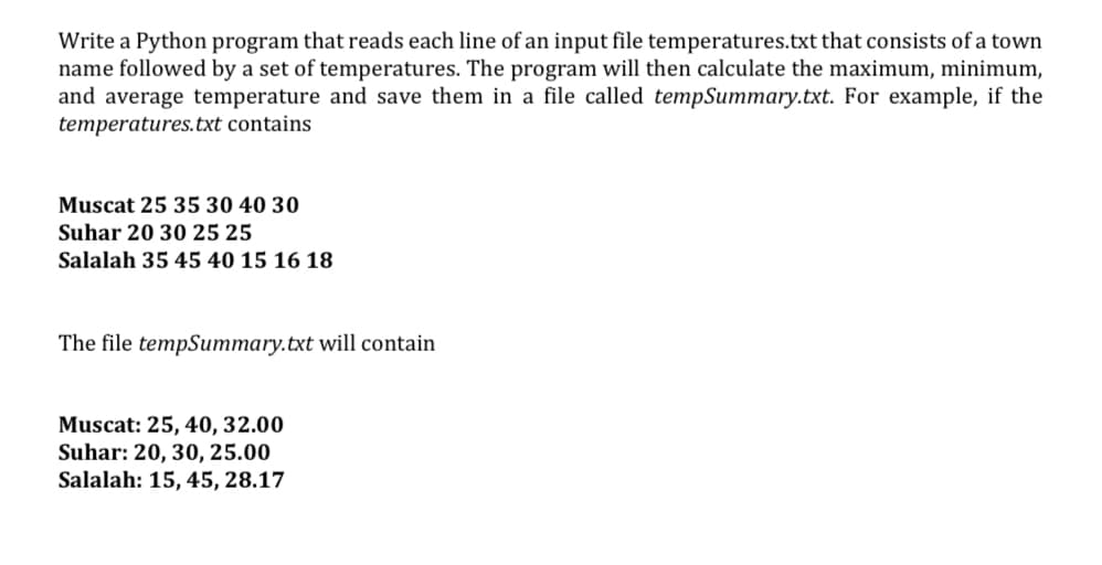 Write a Python program that reads each line of an input file temperatures.txt that consists of a town
name followed by a set of temperatures. The program will then calculate the maximum, minimum,
and average temperature and save them in a file called tempSummary.txt. For example, if the
temperatures.txt contains
Muscat 25 35 30 40 30
Suhar 20 30 25 25
Salalah 35 45 40 15 16 18
The file tempSummary.txt will contain
Muscat: 25, 40, 32.00
Suhar: 20, 30, 25.00
Salalah: 15, 45, 28.17
