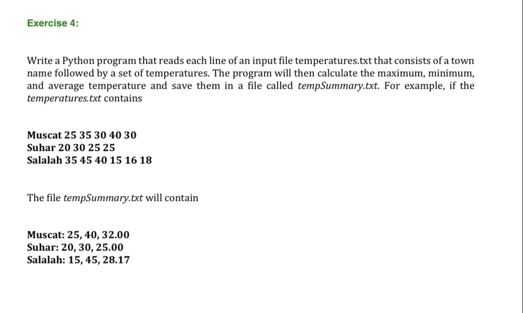 Exercise 4:
Write a Python program that reads each line of an input file temperatures.txt that consists of a town
name followed by a set of temperatures. The program will then calculate the maximum, minimum,
and average temperature and save them in a file called tempSummary.txt. For example, if the
temperatures.txt contains
Muscat 25 35 30 40 30
Suhar 20 30 25 25
Salalah 35 45 40 15 16 18
The file tempSummary.txt will contain
Muscat: 25, 40, 32.00
Suhar: 20, 30, 25.00
Salalah: 15, 45, 28.17

