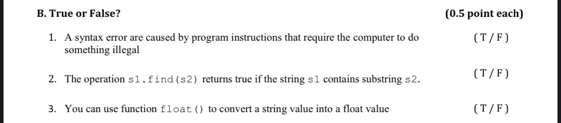 B. True or False?
(0.5 point each)
1. A syntax error are caused by program instructions that require the computer to do
something illegal
(T/F)
(T/F)
2. The operation s1.find(s2) returns true if the string s1 contains substring s2.
3. You can use function float() to convert a string value into a float value
(T/F)
