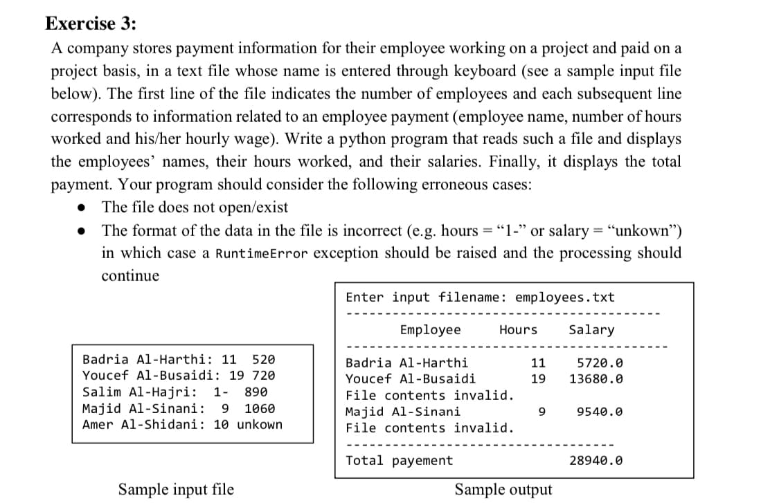 Exercise 3:
A company stores payment information for their employee working on a project and paid on a
project basis, in a text file whose name is entered through keyboard (see a sample input file
below). The first line of the file indicates the number of employees and each subsequent line
corresponds to information related to an employee payment (employee name, number of hours
worked and his/her hourly wage). Write a python program that reads such a file and displays
the employees' names, their hours worked, and their salaries. Finally, it displays the total
payment. Your program should consider the following erroneous cases:
• The file does not open/exist
The format of the data in the file is incorrect (e.g. hours = "1-" or salary = "unkown")
in which case a RuntimeError exception should be raised and the processing should
continue
Enter input filename: employees.txt
Employee
Hours
Salary
Badria Al-Harthi: 11
520
Badria Al-Harthi
11
5720.0
Youcef Al-Busaidi: 19 720
Youcef Al-Busaidi
19
13680.0
Salim Al-Hajri:
Majid Al-Sinani:
1-
890
File contents invalid.
9.
1060
Majid Al-Sinani
File contents invalid.
9
9540.0
Amer Al-Shidani: 10 unkown
Total payement
28940.0
Sample input file
Sample output
