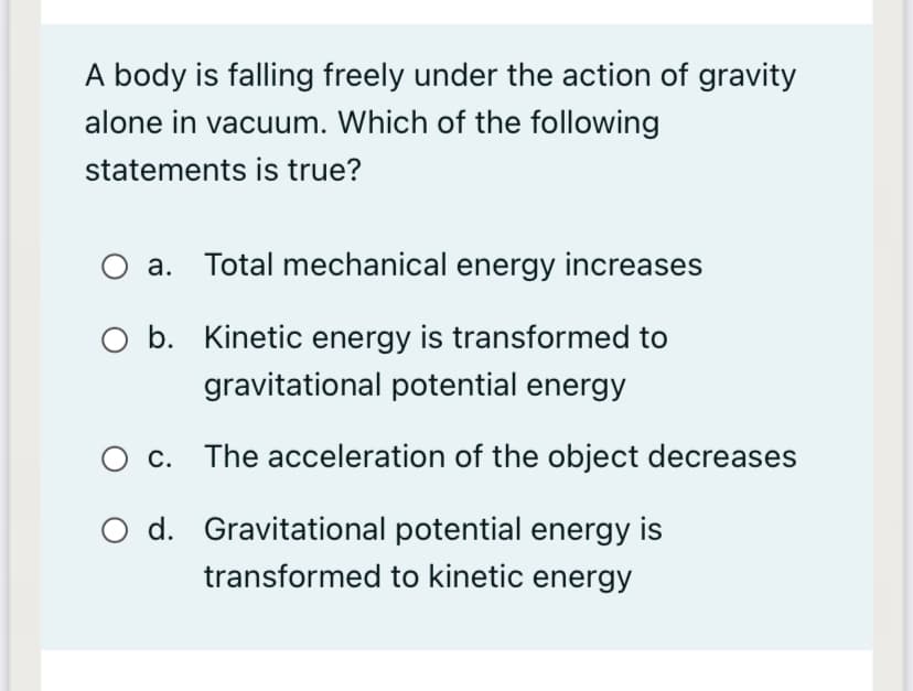 A body is falling freely under the action of gravity
alone in vacuum. Which of the following
statements is true?
a. Total mechanical energy increases
O b. Kinetic energy is transformed to
gravitational potential energy
c. The acceleration of the object decreases
O d. Gravitational potential energy is
transformed to kinetic energy
