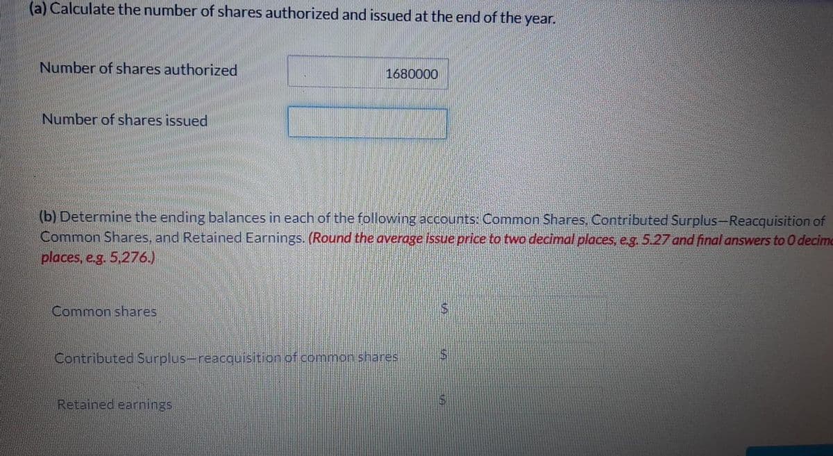 (a) Calculate the number of shares authorized and issued at the end of the year.
Number of shares authorized
1680000
Number of shares issued
(b) Determine the ending balances in each of the following accounts: Common Shares, Contributed Surplus-Reacquisition of
Common Shares, and Retained Earnings. (Round the average issue price to two decimal places, e.g. 5.27 and final answers to 0 decime
places, e.g. 5,276.)
Common shares
Contributed Surplus-reacquisition of common shares
Retained earnings
