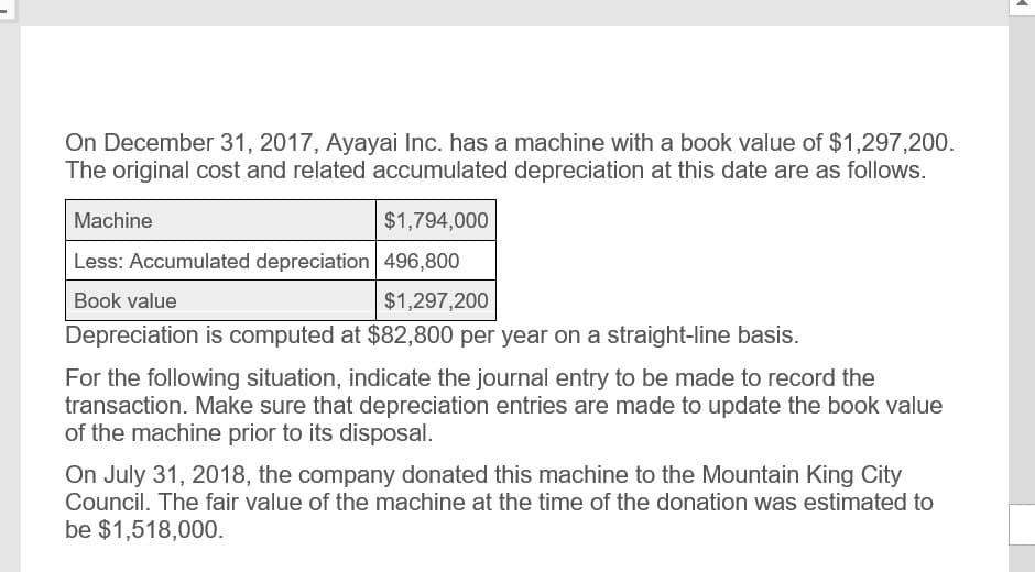 On December 31, 2017, Ayayai Inc. has a machine with a book value of $1,297,200.
The original cost and related accumulated depreciation at this date are as follows.
Machine
$1,794,000
Less: Accumulated depreciation 496,800
Book value
$1,297,200
Depreciation is computed at $82,800 per year on a straight-line basis.
For the following situation, indicate the journal entry to be made to record the
transaction. Make sure that depreciation entries are made to update the book value
of the machine prior to its disposal.
On July 31, 2018, the company donated this machine to the Mountain King City
Council. The fair value of the machine at the time of the donation was estimated to
be $1,518,000.