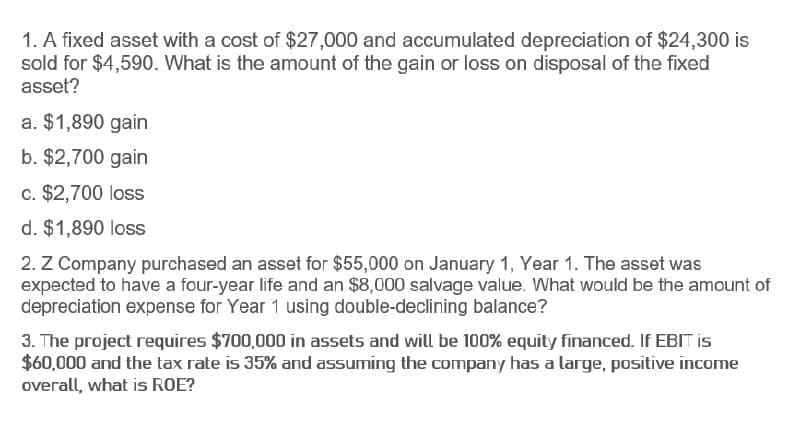 1. A fixed asset with a cost of $27,000 and accumulated depreciation of $24,300 is
sold for $4,590. What is the amount of the gain or loss on disposal of the fixed
asset?
a. $1,890 gain
b. $2,700 gain
c. $2,700 loss
d. $1,890 loss
2. Z Company purchased an asset for $55,000 on January 1, Year 1. The asset was
expected to have a four-year life and an $8,000 salvage value. What would be the amount of
depreciation expense for Year 1 using double-declining balance?
3. The project requires $700,000 in assets and will be 100% equity financed. If EBIT is
$60,000 and the tax rate is 35% and assuming the company has a large, positive income
overall, what is ROE?