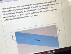 A permeable layer that is undertain by an impervious layer skopes at 5
degrees to the horirontal. Height his m and the permeable lyer is 4m
thick measured vertically. If the coefficient of permeability of the
permeable layer k- 0.005 cmsec. determine the rate of seepage per
meter of permeable layer in liters per hour
