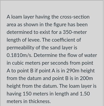 A loam layer having the cross-section
area as shown in the figure has been
determined to exist for a 350-meter
length of levee. The coefficient of
permeability of the sand layer is
0.1810m/s. Determine the flow of water
in cubic meters per seconds from point
A to point B if point A is in 290m height
from the datum and point B is in 200m
height from the datum. The loam layer is
having 150 meters in length and 1.50
meters in thickness.
